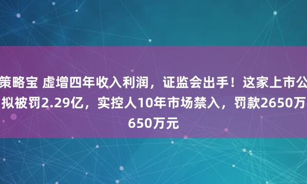 策略宝 虚增四年收入利润，证监会出手！这家上市公司拟被罚2.29亿，实控人10年市场禁入，罚款2650万元