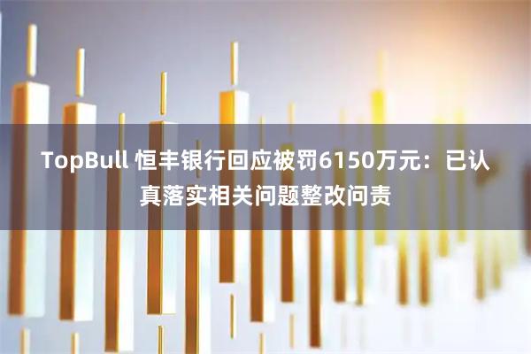 TopBull 恒丰银行回应被罚6150万元：已认真落实相关问题整改问责