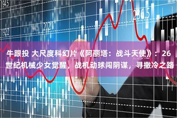 牛跟投 大尺度科幻片《阿丽塔：战斗天使》：26 世纪机械少女觉醒，战机动球闯阴谋，寻撒冷之路