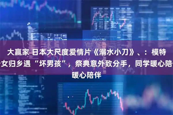 大赢家 日本大尺度爱情片《溺水小刀》、：模特少女归乡遇 “坏男孩”，祭典意外致分手，同学暖心陪伴