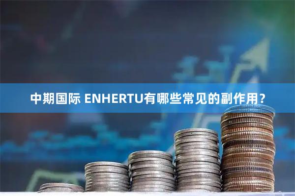 中期国际 ENHERTU有哪些常见的副作用？
