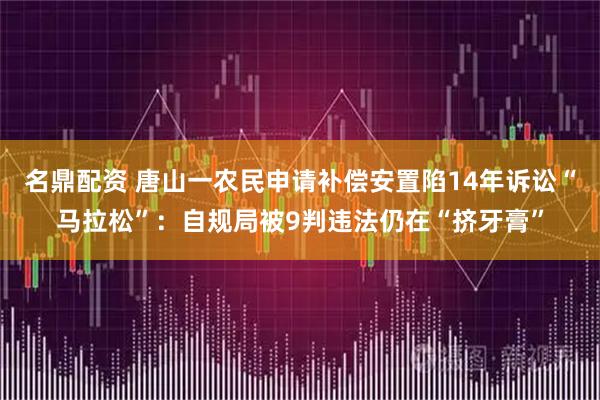 名鼎配资 唐山一农民申请补偿安置陷14年诉讼“马拉松”：自规局被9判违法仍在“挤牙膏”