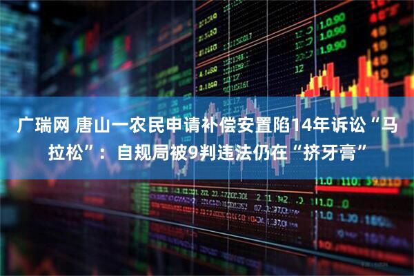 广瑞网 唐山一农民申请补偿安置陷14年诉讼“马拉松”：自规局被9判违法仍在“挤牙膏”