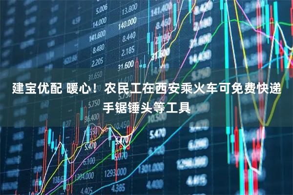 建宝优配 暖心！农民工在西安乘火车可免费快递手锯锤头等工具