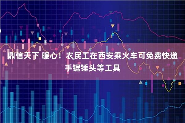 鼎信天下 暖心！农民工在西安乘火车可免费快递手锯锤头等工具