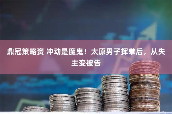 鼎冠策略资 冲动是魔鬼！太原男子挥拳后，从失主变被告