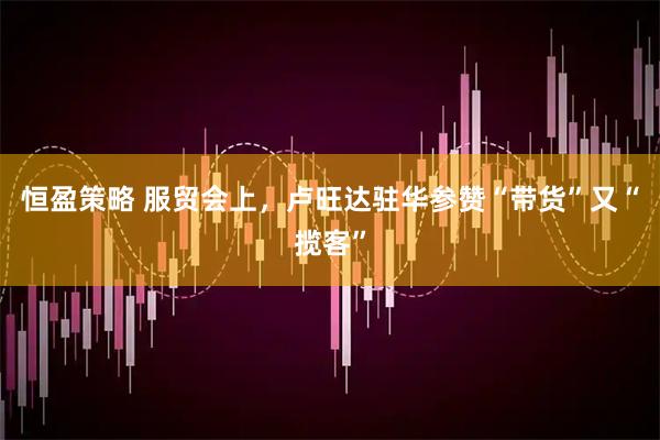 恒盈策略 服贸会上，卢旺达驻华参赞“带货”又“揽客”