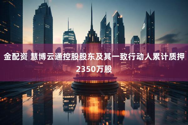 金配资 慧博云通控股股东及其一致行动人累计质押2350万股