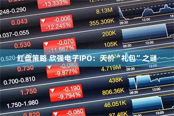 红盘策略 欣强电子IPO：天价“礼包”之谜