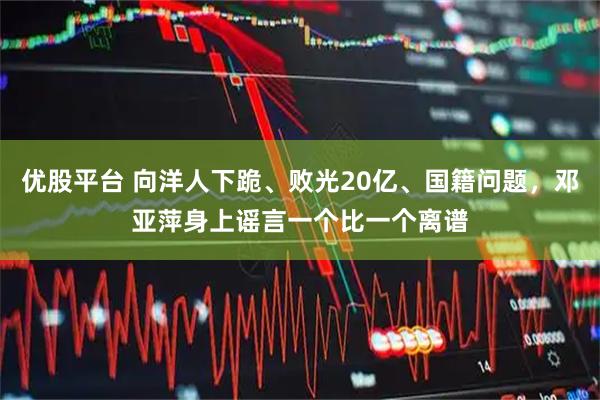 优股平台 向洋人下跪、败光20亿、国籍问题，邓亚萍身上谣言一个比一个离谱