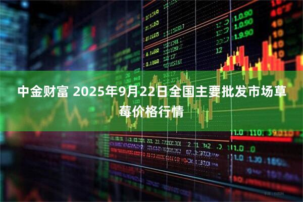 中金财富 2025年9月22日全国主要批发市场草莓价格行情