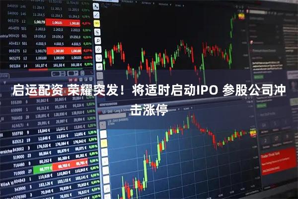 启运配资 荣耀突发！将适时启动IPO 参股公司冲击涨停