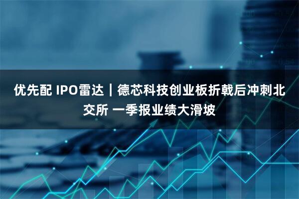 优先配 IPO雷达｜德芯科技创业板折戟后冲刺北交所 一季报业绩大滑坡