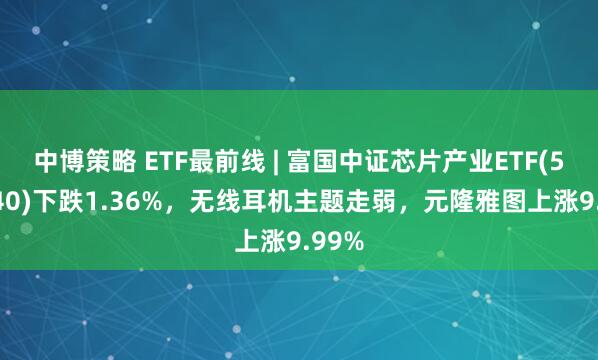 中博策略 ETF最前线 | 富国中证芯片产业ETF(516640)下跌1.36%，无线耳机主题走弱，元隆雅图上涨9.99%
