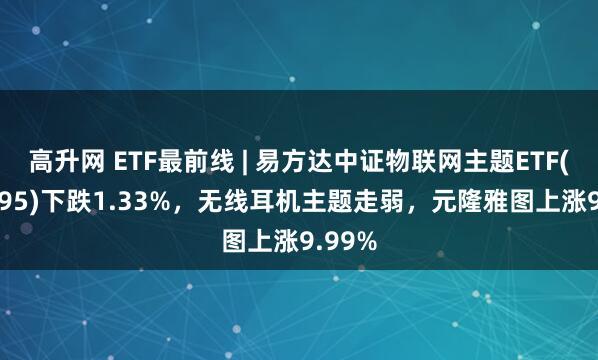 高升网 ETF最前线 | 易方达中证物联网主题ETF(159895)下跌1.33%，无线耳机主题走弱，元隆雅图上涨9.99%