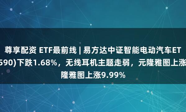尊享配资 ETF最前线 | 易方达中证智能电动汽车ETF(516590)下跌1.68%，无线耳机主题走弱，元隆雅图上涨9.99%