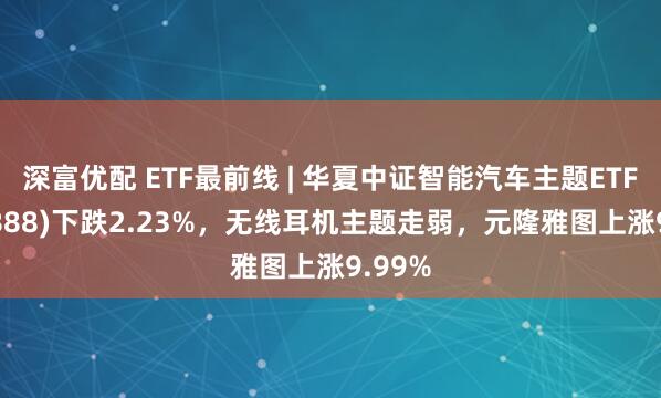 深富优配 ETF最前线 | 华夏中证智能汽车主题ETF(159888)下跌2.23%，无线耳机主题走弱，元隆雅图上涨9.99%