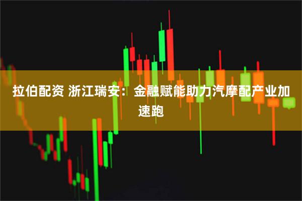拉伯配资 浙江瑞安：金融赋能助力汽摩配产业加速跑