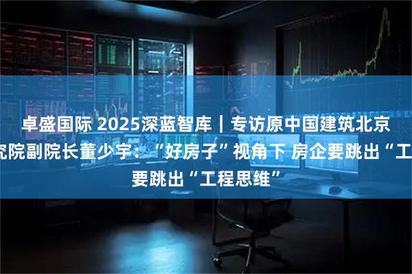 卓盛国际 2025深蓝智库｜专访原中国建筑北京设计研究院副院长董少宇：“好房子”视角下 房企要跳出“工程思维”