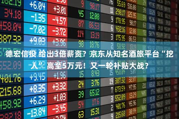 德宏信投 给出3倍薪资？京东从知名酒旅平台“挖人” 高至5万元！又一轮补贴大战？