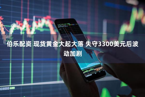 伯乐配资 现货黄金大起大落 失守3300美元后波动加剧