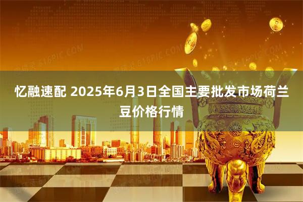 忆融速配 2025年6月3日全国主要批发市场荷兰豆价格行情