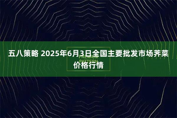 五八策略 2025年6月3日全国主要批发市场荠菜价格行情
