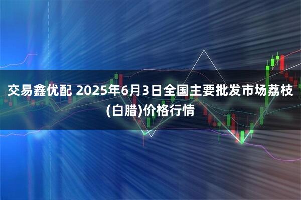 交易鑫优配 2025年6月3日全国主要批发市场荔枝(白腊)价格行情
