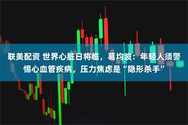 联美配资 世界心脏日将临，葛均波：年轻人须警惕心血管疾病，压力焦虑是“隐形杀手”