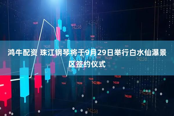 鸿牛配资 珠江钢琴将于9月29日举行白水仙瀑景区签约仪式
