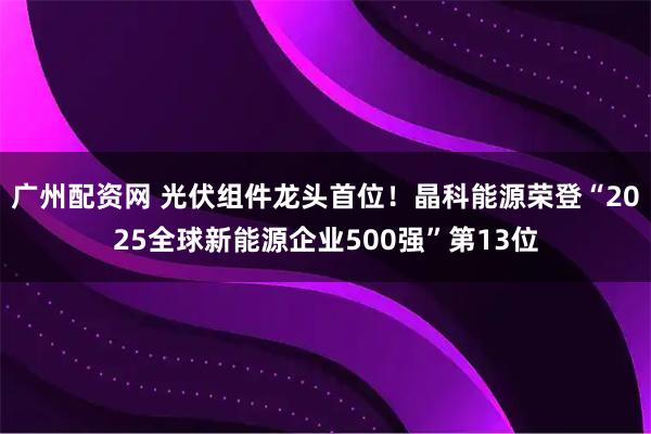 广州配资网 光伏组件龙头首位！晶科能源荣登“2025全球新能源企业500强”第13位