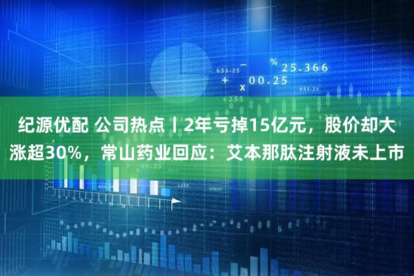 纪源优配 公司热点丨2年亏掉15亿元，股价却大涨超30%，常山药业回应：艾本那肽注射液未上市