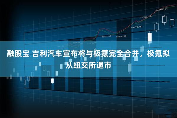 融股宝 吉利汽车宣布将与极氪完全合并，极氪拟从纽交所退市