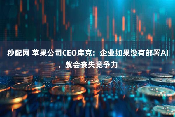 秒配网 苹果公司CEO库克：企业如果没有部署AI，就会丧失竞争力