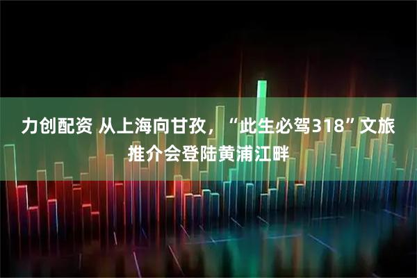 力创配资 从上海向甘孜，“此生必驾318”文旅推介会登陆黄浦江畔