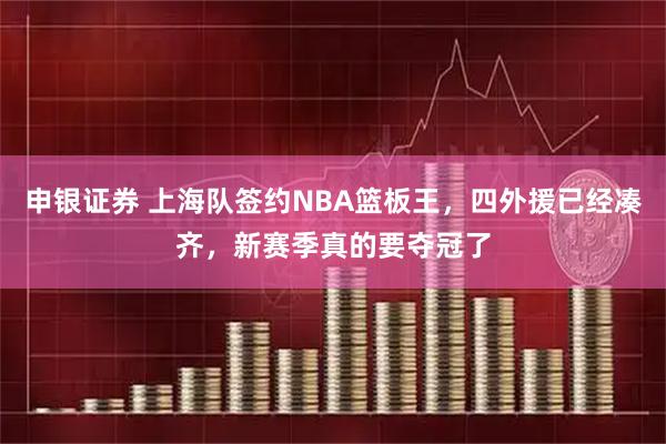 申银证券 上海队签约NBA篮板王，四外援已经凑齐，新赛季真的要夺冠了