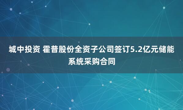 城中投资 霍普股份全资子公司签订5.2亿元储能系统采购合同