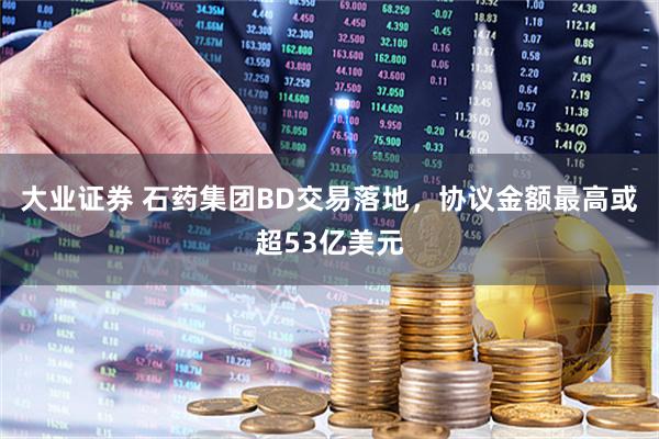 大业证券 石药集团BD交易落地，协议金额最高或超53亿美元