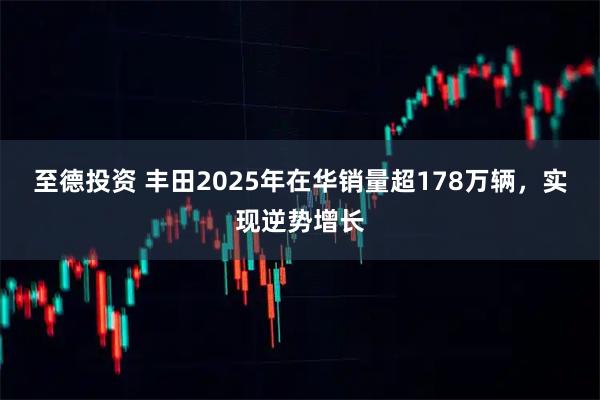 至德投资 丰田2025年在华销量超178万辆，实现逆势增长