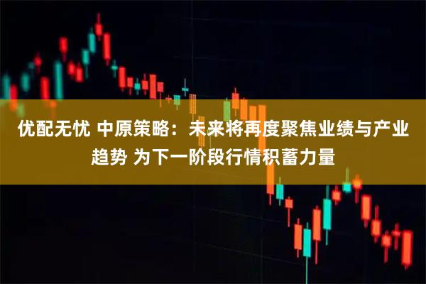 优配无忧 中原策略：未来将再度聚焦业绩与产业趋势 为下一阶段行情积蓄力量
