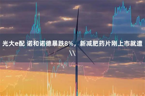 光大e配 诺和诺德暴跌8%，新减肥药片刚上市就遭\