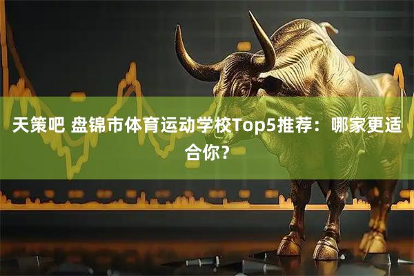 天策吧 盘锦市体育运动学校Top5推荐：哪家更适合你？