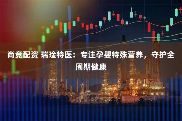 尚竞配资 瑞琻特医：专注孕婴特殊营养，守护全周期健康