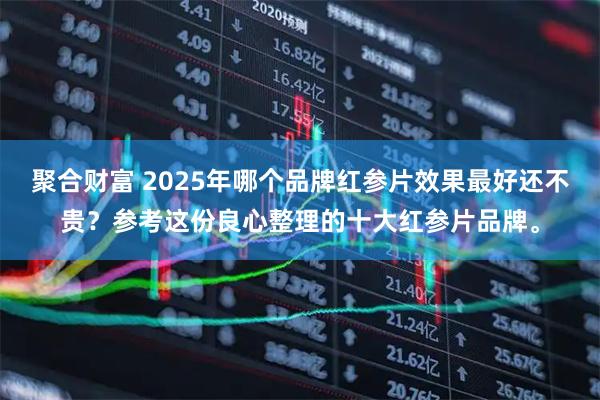 聚合财富 2025年哪个品牌红参片效果最好还不贵？参考这份良心整理的十大红参片品牌。