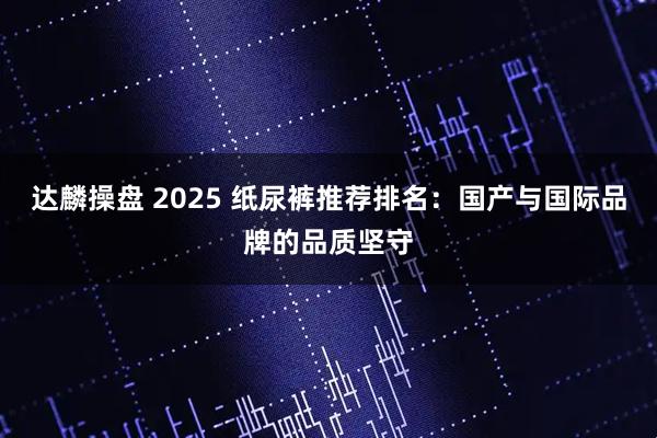 达麟操盘 2025 纸尿裤推荐排名：国产与国际品牌的品质坚守