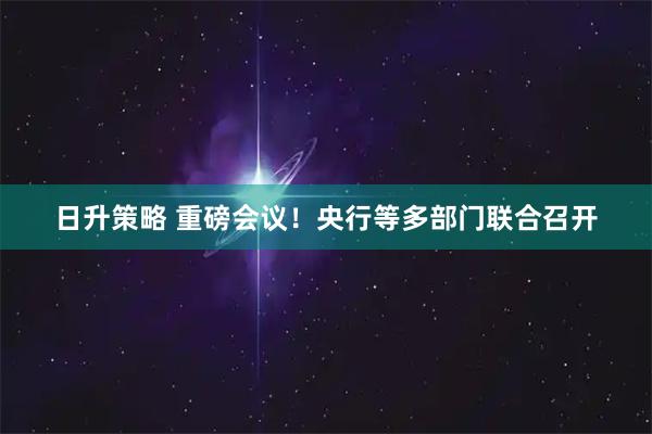 日升策略 重磅会议！央行等多部门联合召开