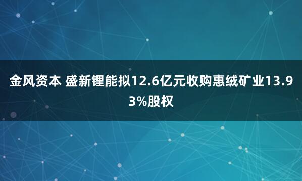 金风资本 盛新锂能拟12.6亿元收购惠绒矿业13.93%股权
