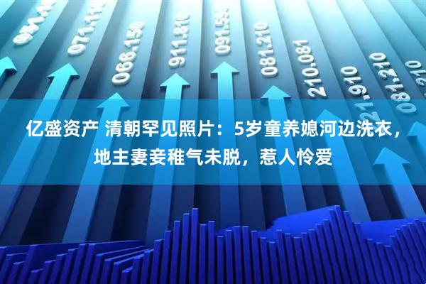 亿盛资产 清朝罕见照片：5岁童养媳河边洗衣，地主妻妾稚气未脱，惹人怜爱