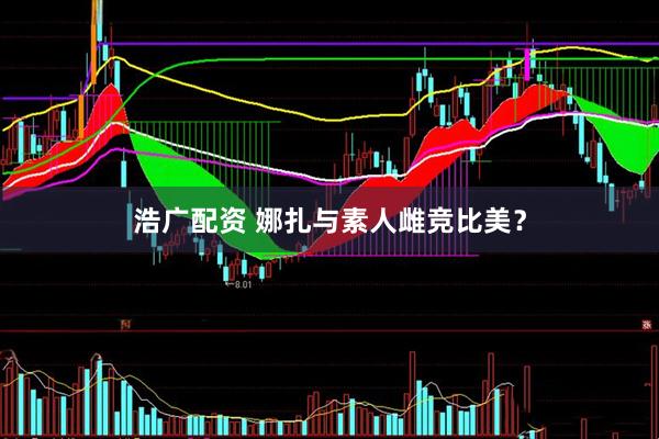 浩广配资 娜扎与素人雌竞比美？