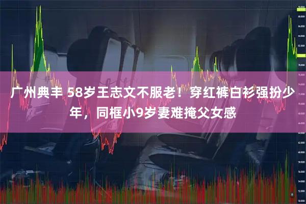 广州典丰 58岁王志文不服老！穿红裤白衫强扮少年，同框小9岁妻难掩父女感